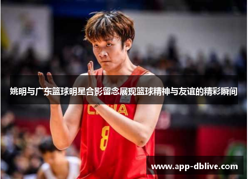 姚明与广东篮球明星合影留念展现篮球精神与友谊的精彩瞬间